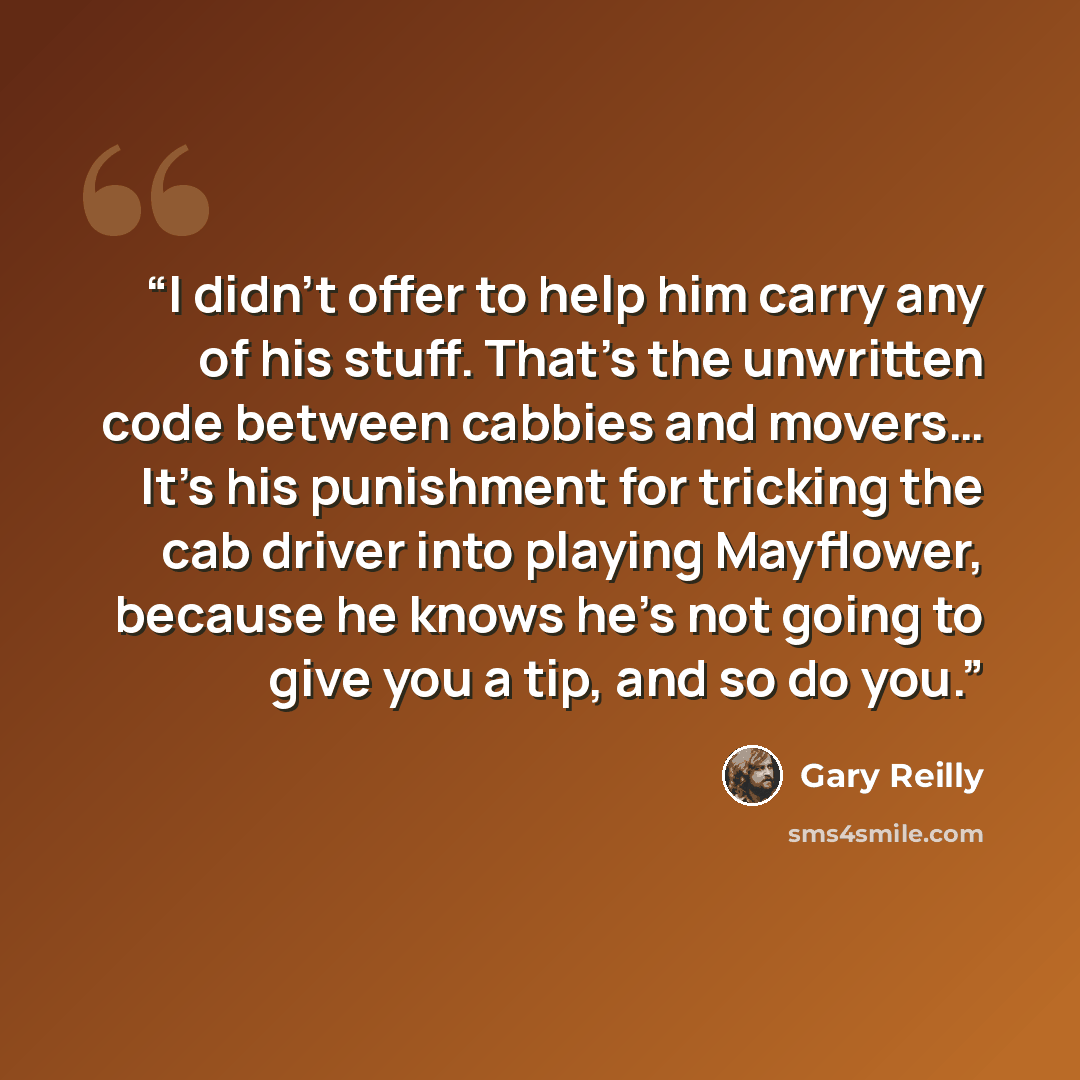 “I didn't offer to help him carry any of his stuff. That's the unwritten code between cabbies and movers… It's his punishment for tricking the cab driver into playing Mayflower, because he knows he's not going to give you a tip, and so do you.” quote by Gary Reilly