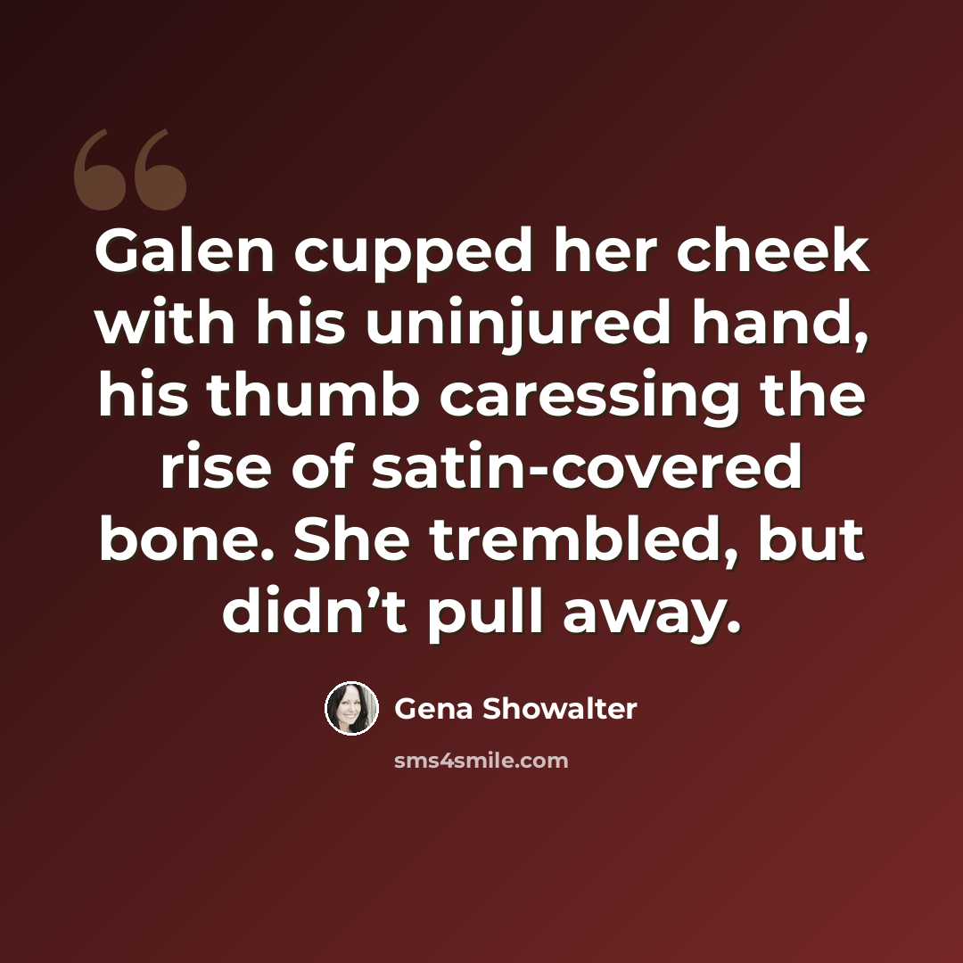 “Galen cupped her cheek with his uninjured hand, his thumb caressing the rise of satin-covered bone. She trembled, but didn’t pull away.” quote by Gena Showalter