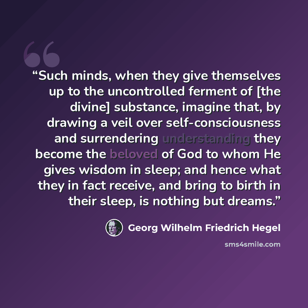 “Such minds, when they give themselves up to the uncontrolled ferment of [the divine] substance, imagine that, by drawing a veil over self-consciousness and surrendering understanding they become the beloved of God to whom He gives wisdom in sleep; and hence what they in fact receive, and bring to…” quote by Georg Wilhelm Friedrich Hegel