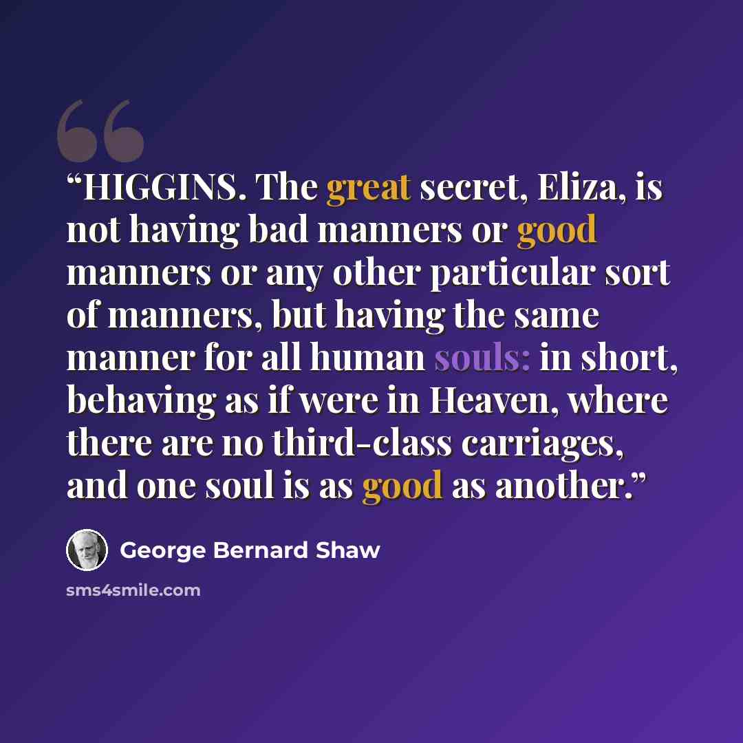 “HIGGINS. The great secret, Eliza, is not having bad manners or good manners or any other particular sort of manners, but having the same manner for all human souls: in short, behaving as if were in Heaven, where there are no third-class carriages, and one soul is as good as another.” quote by George Bernard Shaw