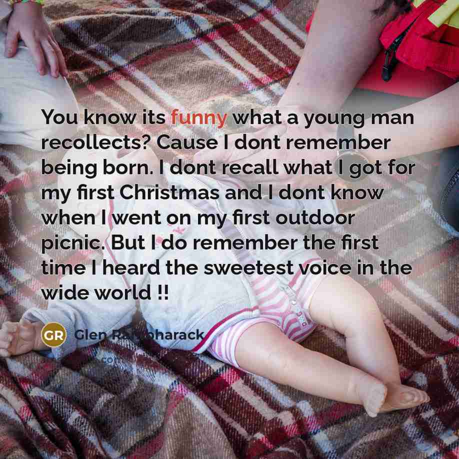 “You know its funny what a young man recollects? Cause I dont remember being born. I dont recall what I got for my first Christmas and I dont know when I went on my first outdoor picnic. But I do remember the first time I heard the sweetest voice in the wide world !!” quote by Glen Rambharack