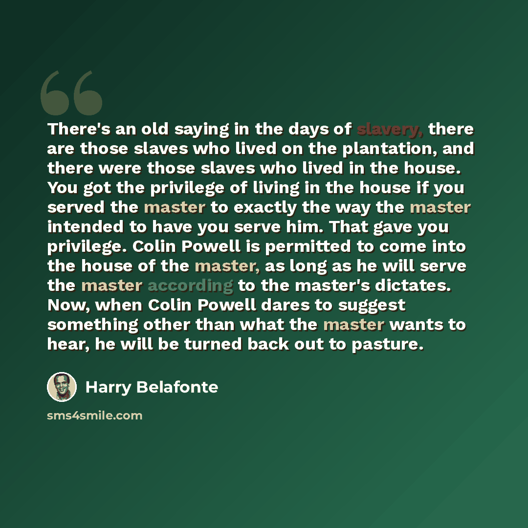 “There's an old saying in the days of slavery, there are those slaves who lived on the plantation, and there were those slaves who lived in the house. You got the privilege of living in the house if you served the master to exactly the way the master intended to have you serve him. That gave you…” quote by Harry Belafonte