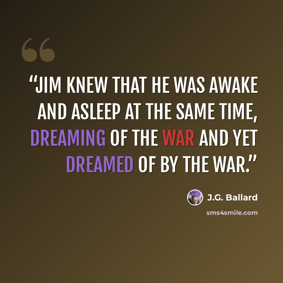 “Jim knew that he was awake and asleep at the same time, dreaming of the war and yet dreamed of by the war.” quote by J.G. Ballard
