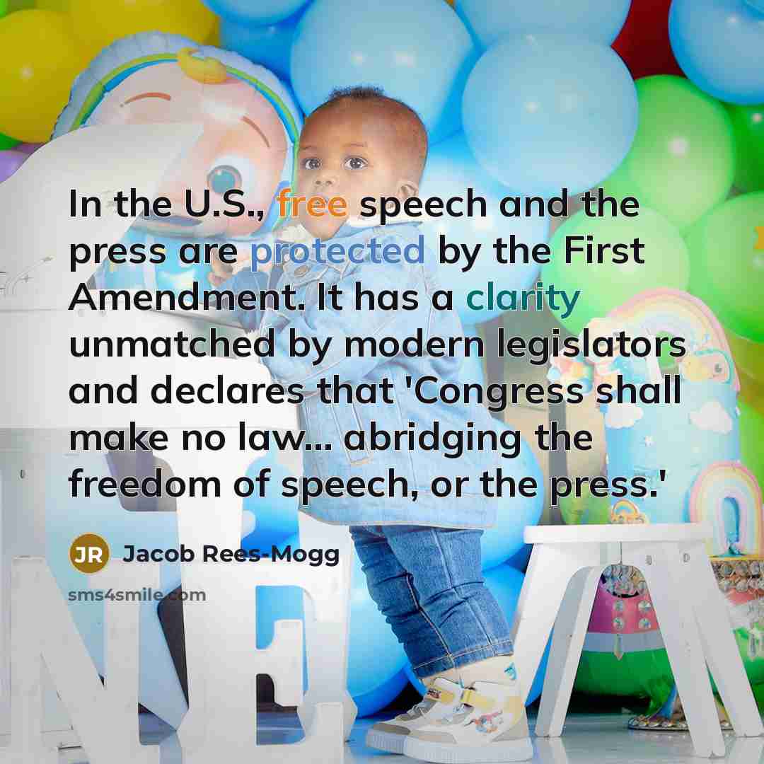 “In the U.S., free speech and the press are protected by the First Amendment. It has a clarity unmatched by modern legislators and declares that 'Congress shall make no law... abridging the freedom of speech, or the press.'” quote by Jacob Rees-Mogg