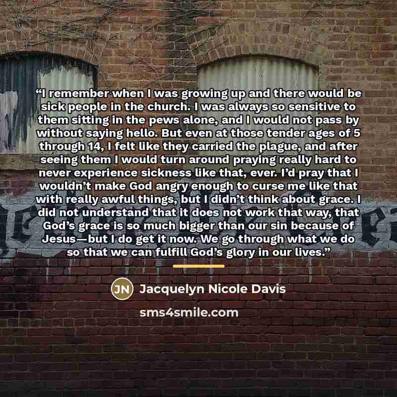“I remember when I was growing up and there would be sick people in the church. I was always so sensitive to them sitting in the pews alone, and I would not pass by without saying hello. But even at those tender ages of 5 through 14, I felt like they carried the plague, and after seeing them I…” quote by Jacquelyn Nicole Davis