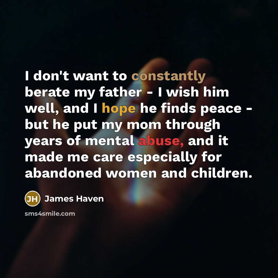 “I don't want to constantly berate my father - I wish him well, and I hope he finds peace - but he put my mom through years of mental abuse, and it made me care especially for abandoned women and children.” quote by James Haven
