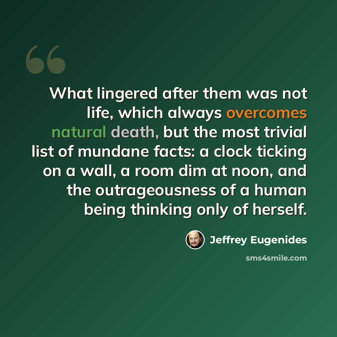 “What lingered after them was not life, which always overcomes natural death, but the most trivial list of mundane facts: a clock ticking on a wall, a room dim at noon, and the outrageousness of a human being thinking only of herself.” quote by Jeffrey Eugenides