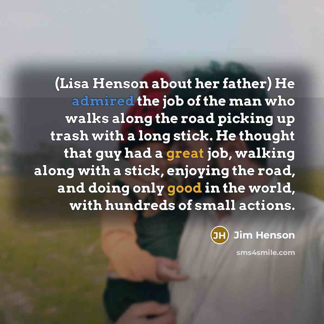 “(Lisa Henson about her father) He admired the job of the man who walks along the road picking up trash with a long stick. He thought that guy had a great job, walking along with a stick, enjoying the road, and doing only good in the world, with hundreds of small actions.” quote by Jim Henson