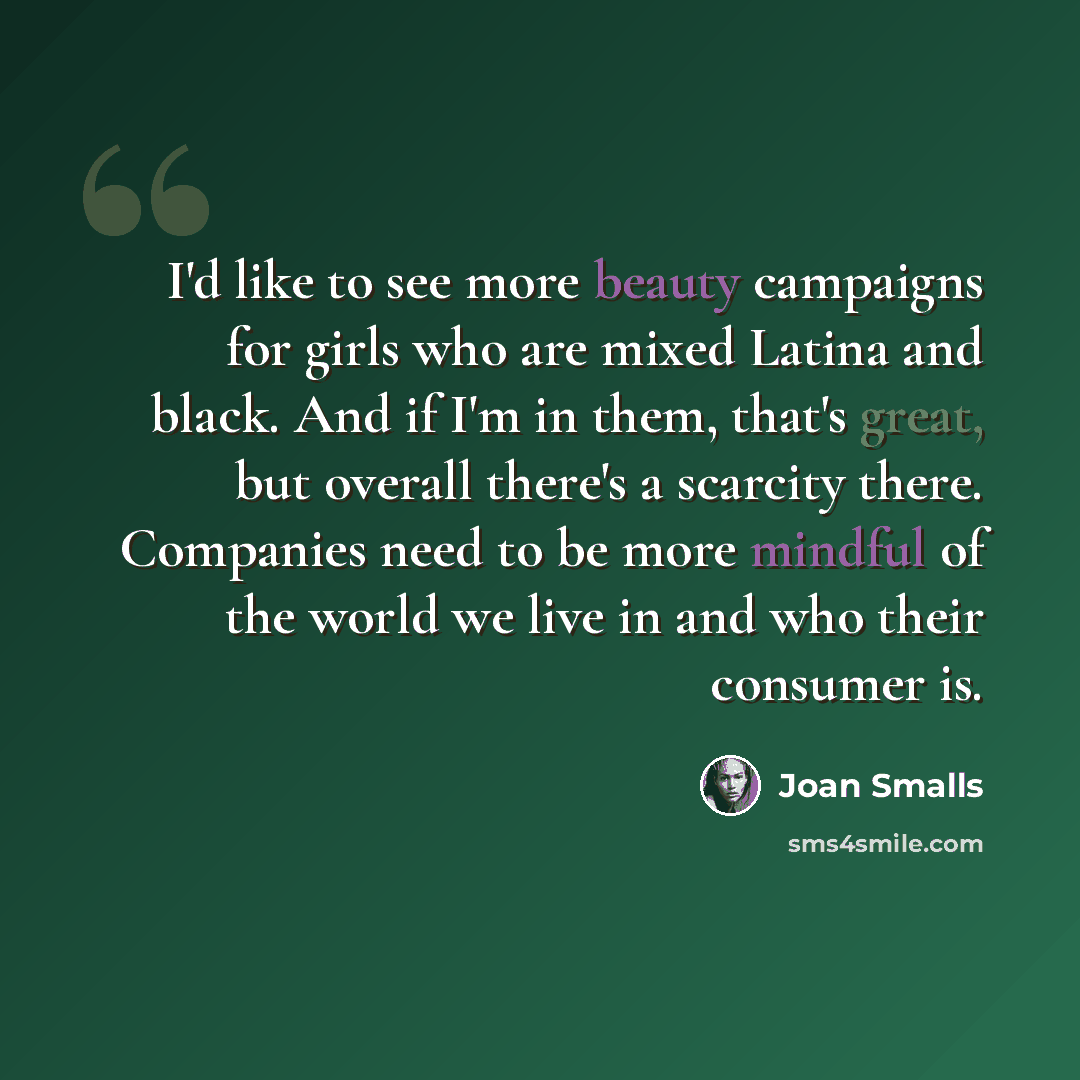 “I'd like to see more beauty campaigns for girls who are mixed Latina and black. And if I'm in them, that's great, but overall there's a scarcity there. Companies need to be more mindful of the world we live in and who their consumer is.” quote by Joan Smalls