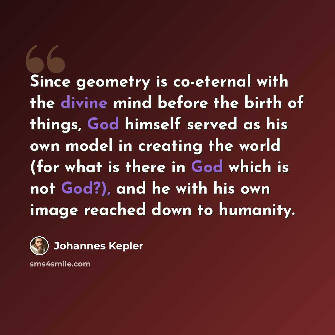 “Since geometry is co-eternal with the divine mind before the birth of things, God himself served as his own model in creating the world (for what is there in God which is not God?), and he with his own image reached down to humanity.” quote by Johannes Kepler