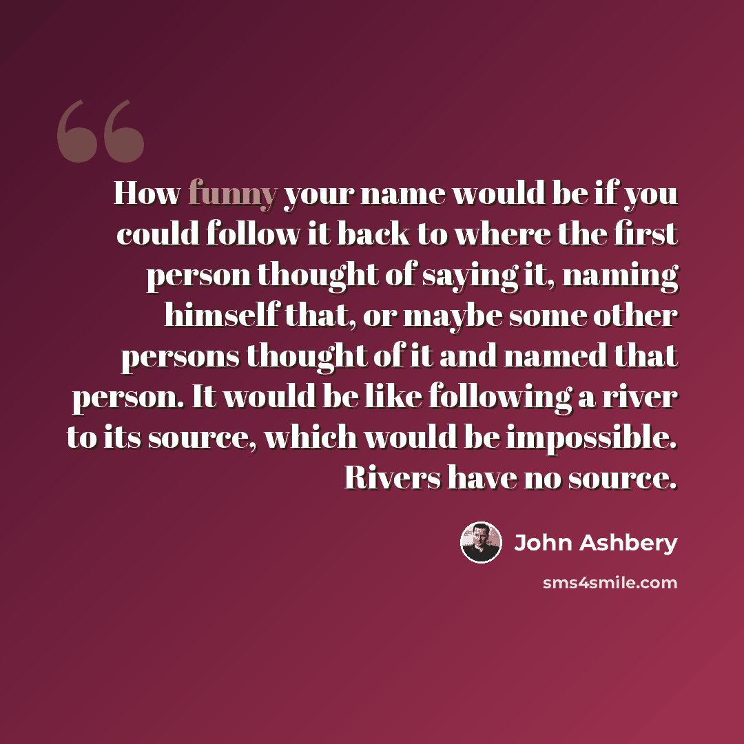“How funny your name would be if you could follow it back to where the first person thought of saying it, naming himself that, or maybe some other persons thought of it and named that person. It would be like following a river to its source, which would be impossible. Rivers have no source.” quote by John Ashbery