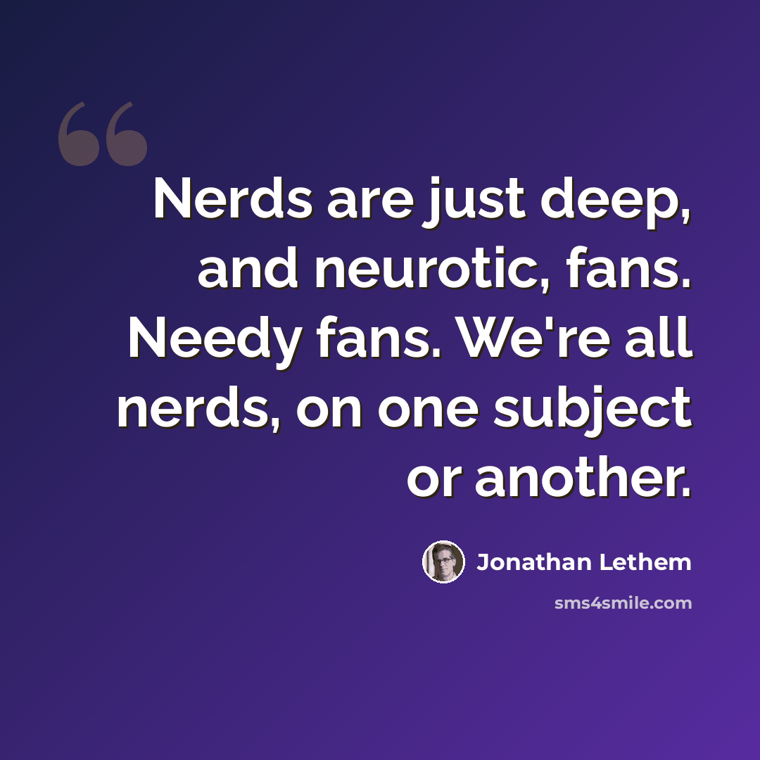 “Nerds are just deep, and neurotic, fans. Needy fans. We're all nerds, on one subject or another.” quote by Jonathan Lethem