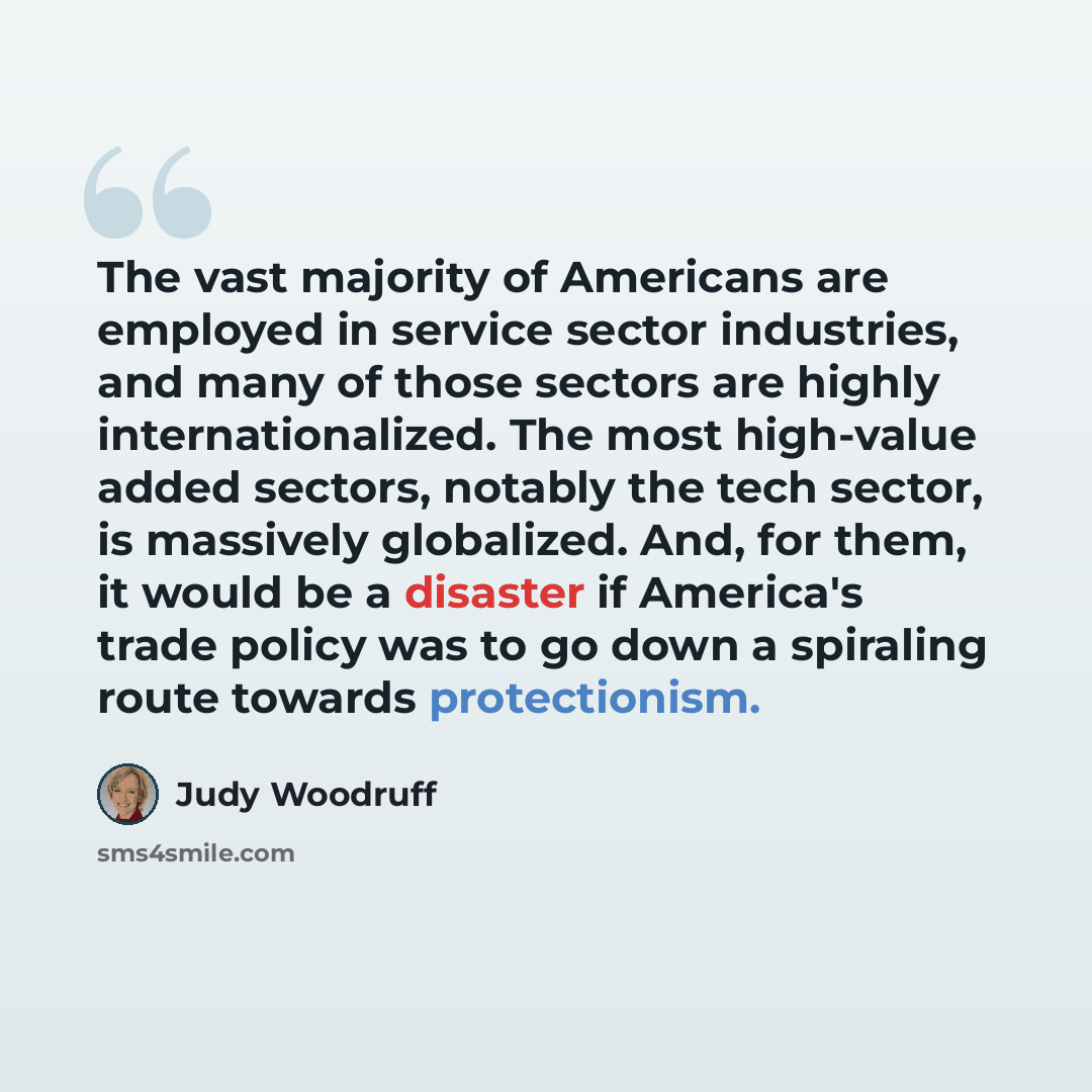 “The vast majority of Americans are employed in service sector industries, and many of those sectors are highly internationalized. The most high-value added sectors, notably the tech sector, is massively globalized. And, for them, it would be a disaster if America's trade policy was to go down a…” quote by Judy Woodruff