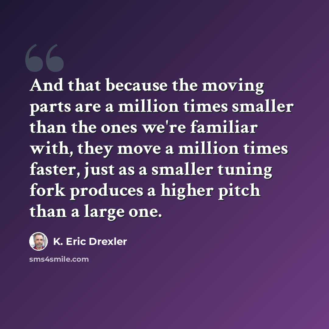 “And that because the moving parts are a million times smaller than the ones we're familiar with, they move a million times faster, just as a smaller tuning fork produces a higher pitch than a large one.” quote by K. Eric Drexler