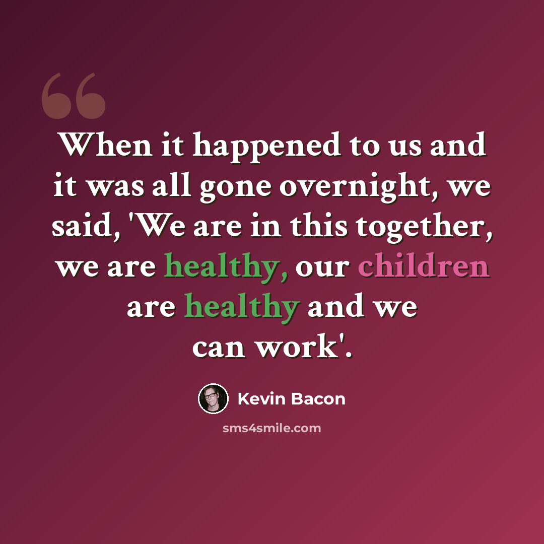 “When it happened to us and it was all gone overnight, we said, 'We are in this together, we are healthy, our children are healthy and we can work'.” quote by Kevin Bacon
