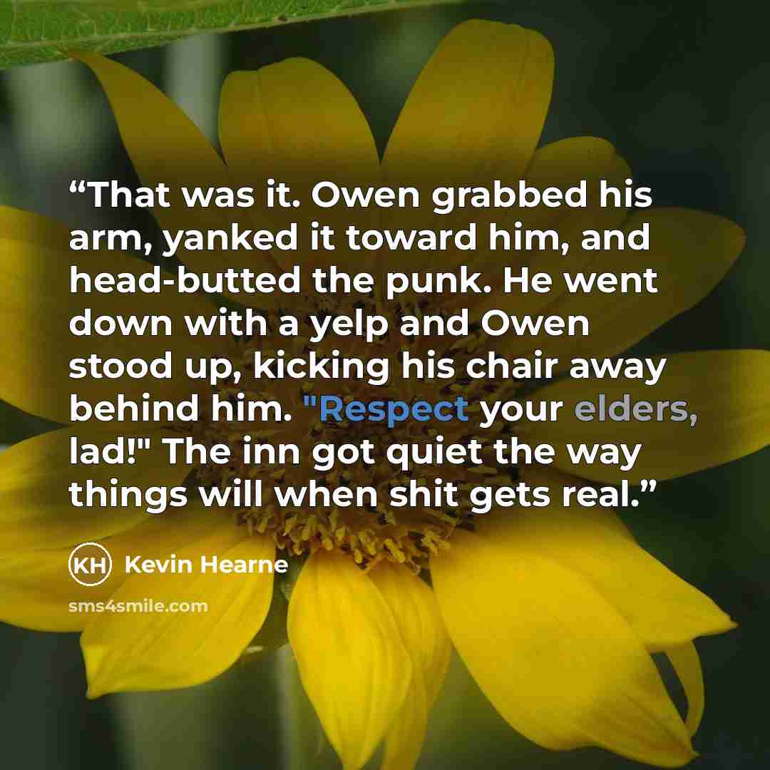“That was it. Owen grabbed his arm, yanked it toward him, and head-butted the punk. He went down with a yelp and Owen stood up, kicking his chair away behind him. "Respect your elders, lad!" The inn got quiet the way things will when shit gets real.” quote by Kevin Hearne