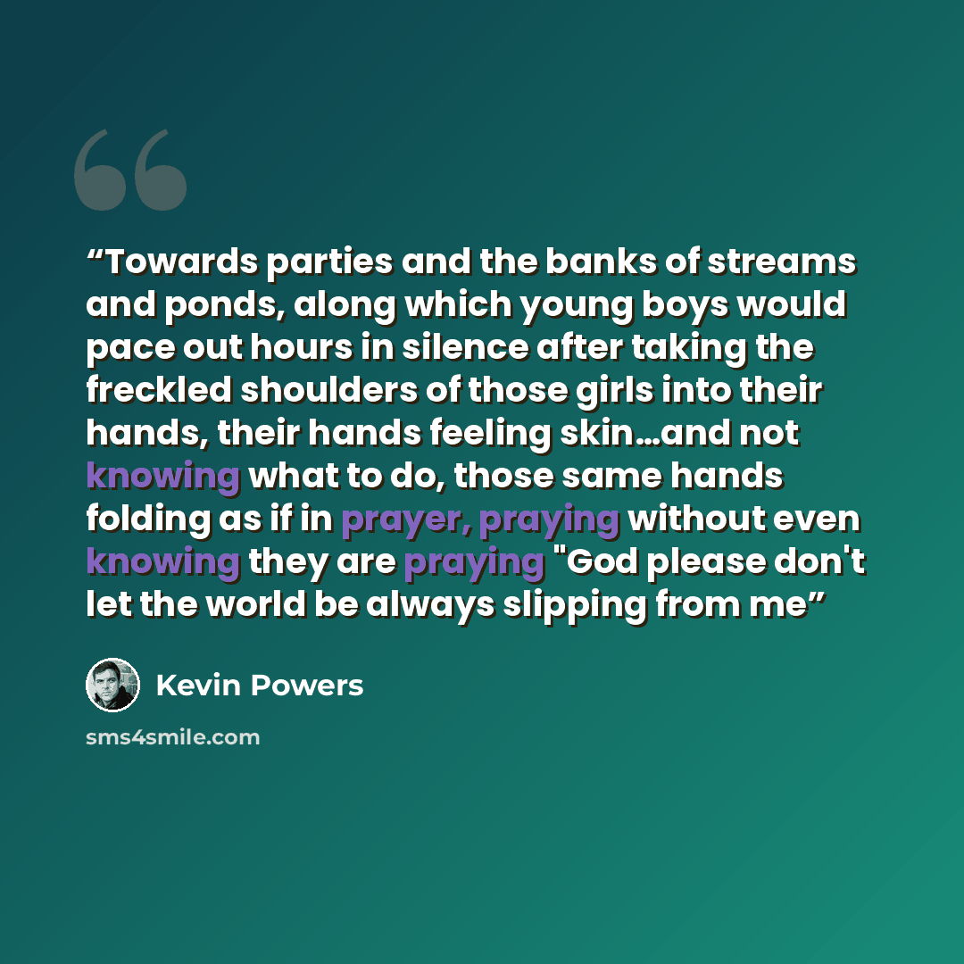 “Towards parties and the banks of streams and ponds, along which young boys would pace out hours in silence after taking the freckled shoulders of those girls into their hands, their hands feeling skin…and not knowing what to do, those same hands folding as if in prayer, praying without even…” quote by Kevin Powers