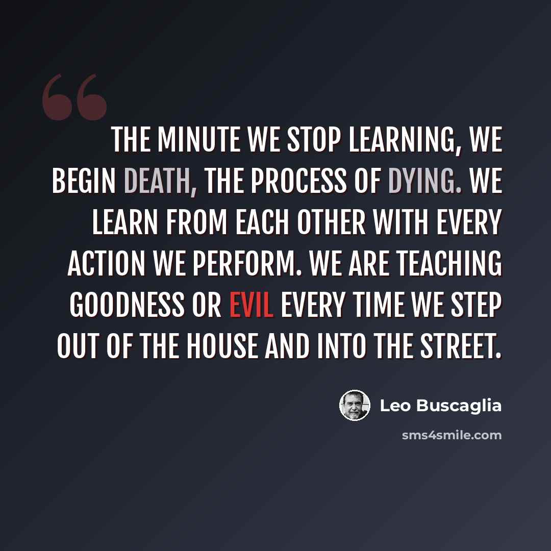 “The minute we stop learning, we begin death, the process of dying. We learn from each other with every action we perform. We are teaching goodness or evil every time we step out of the house and into the street.” quote by Leo Buscaglia