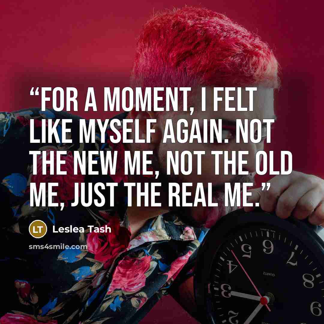 “For a moment, I felt like myself again. Not the new me, not the old me, just the real me.” quote by Leslea Tash