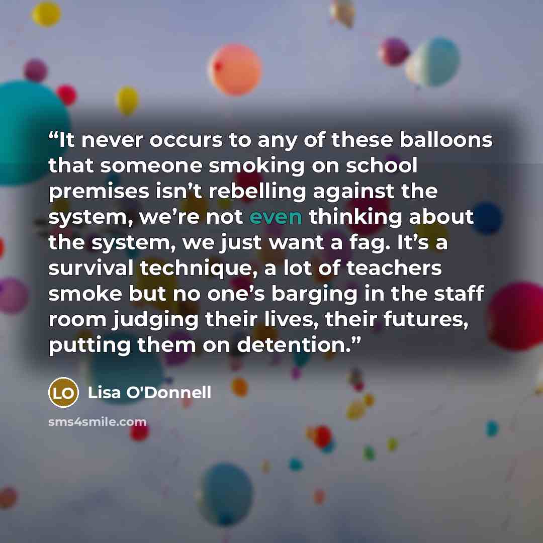 “It never occurs to any of these balloons that someone smoking on school premises isn’t rebelling against the system, we’re not even thinking about the system, we just want a fag. It’s a survival technique, a lot of teachers smoke but no one’s barging in the staff room judging their lives, their…” quote by Lisa O'Donnell
