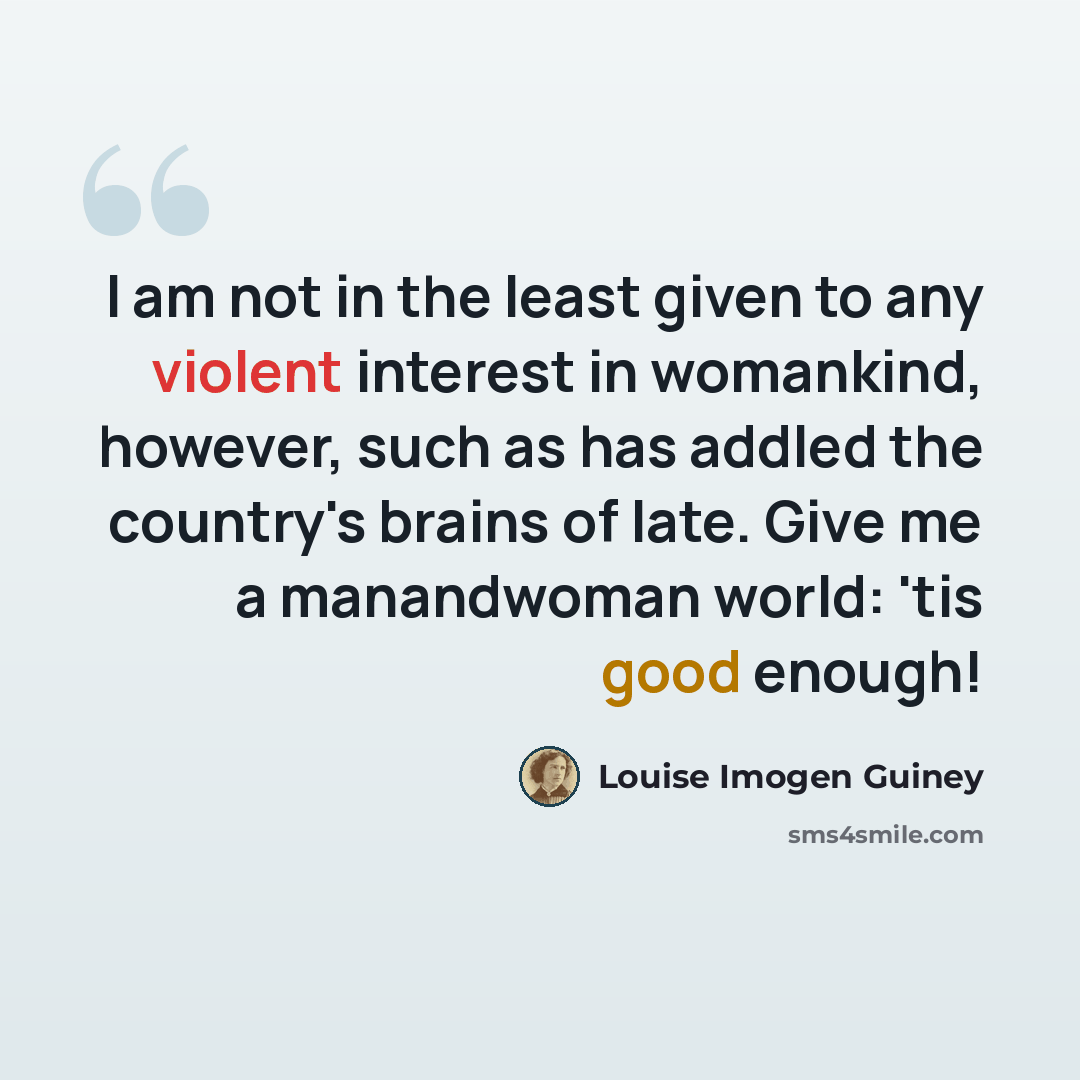 “I am not in the least given to any violent interest in womankind, however, such as has addled the country's brains of late. Give me a manandwoman world: 'tis good enough!” quote by Louise Imogen Guiney