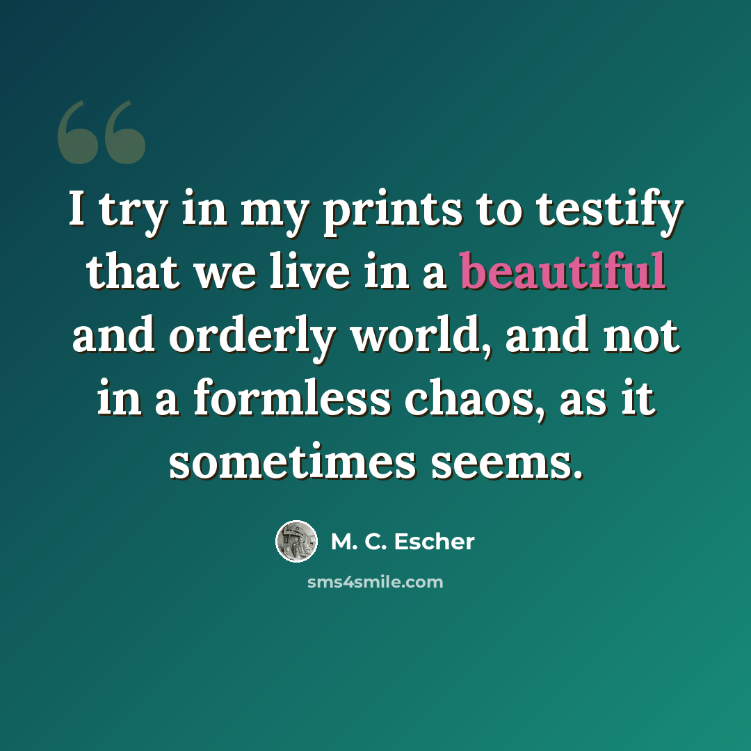 “I try in my prints to testify that we live in a beautiful and orderly world, and not in a formless chaos, as it sometimes seems.” quote by M. C. Escher