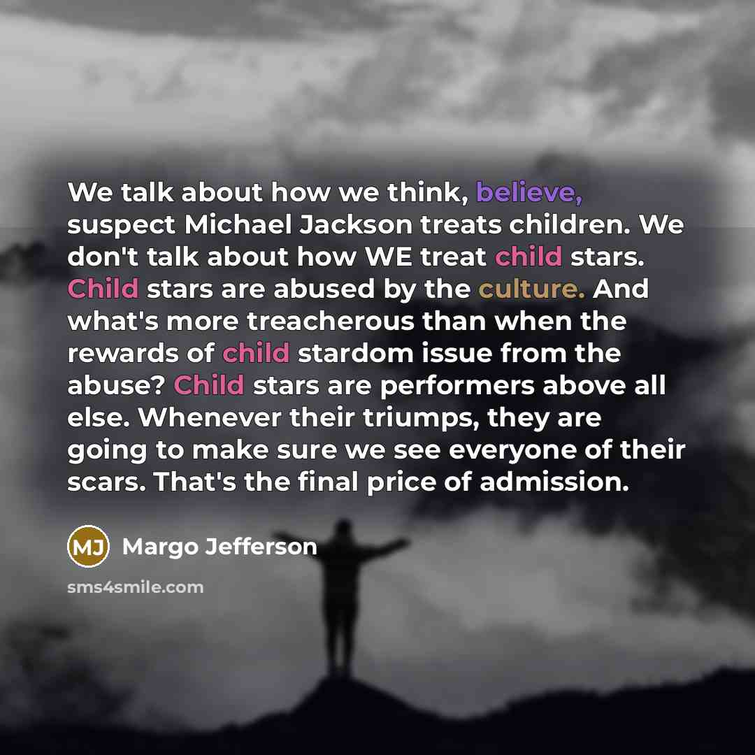 “We talk about how we think, believe, suspect Michael Jackson treats children. We don't talk about how WE treat child stars. Child stars are abused by the culture. And what's more treacherous than when the rewards of child stardom issue from the abuse? Child stars are performers above all else…” quote by Margo Jefferson