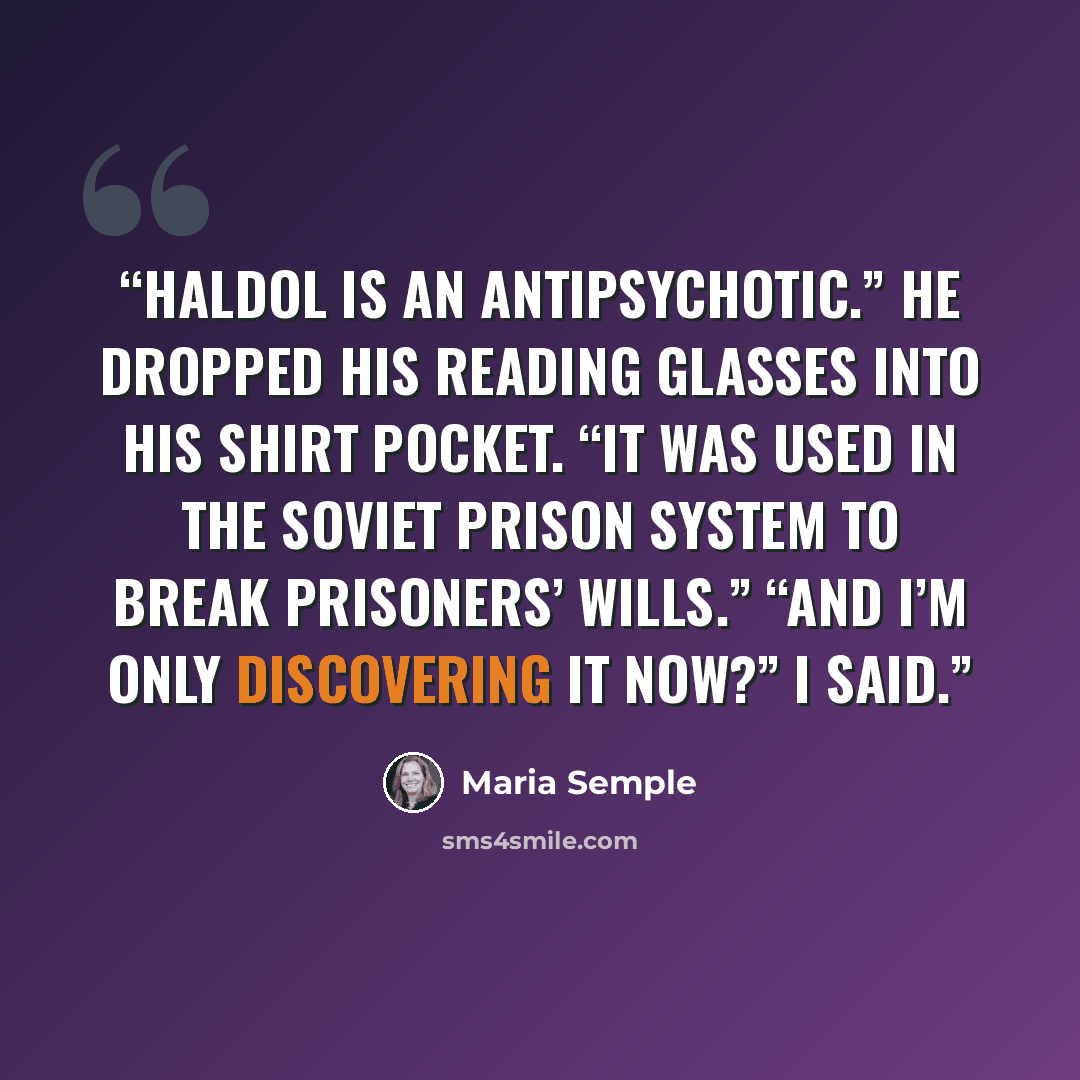 “Haldol is an antipsychotic.” He dropped his reading glasses into his shirt pocket. “It was used in the Soviet prison system to break prisoners’ wills.” “And I’m only discovering it now?” I said.” quote by Maria Semple