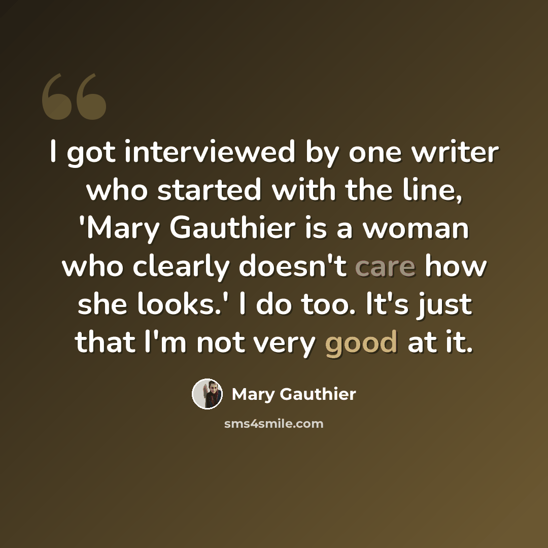 “I got interviewed by one writer who started with the line, 'Mary Gauthier is a woman who clearly doesn't care how she looks.' I do too. It's just that I'm not very good at it.” quote by Mary Gauthier