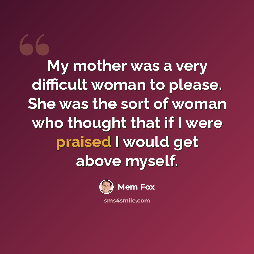 “My mother was a very difficult woman to please. She was the sort of woman who thought that if I were praised I would get above myself.” quote by Mem Fox