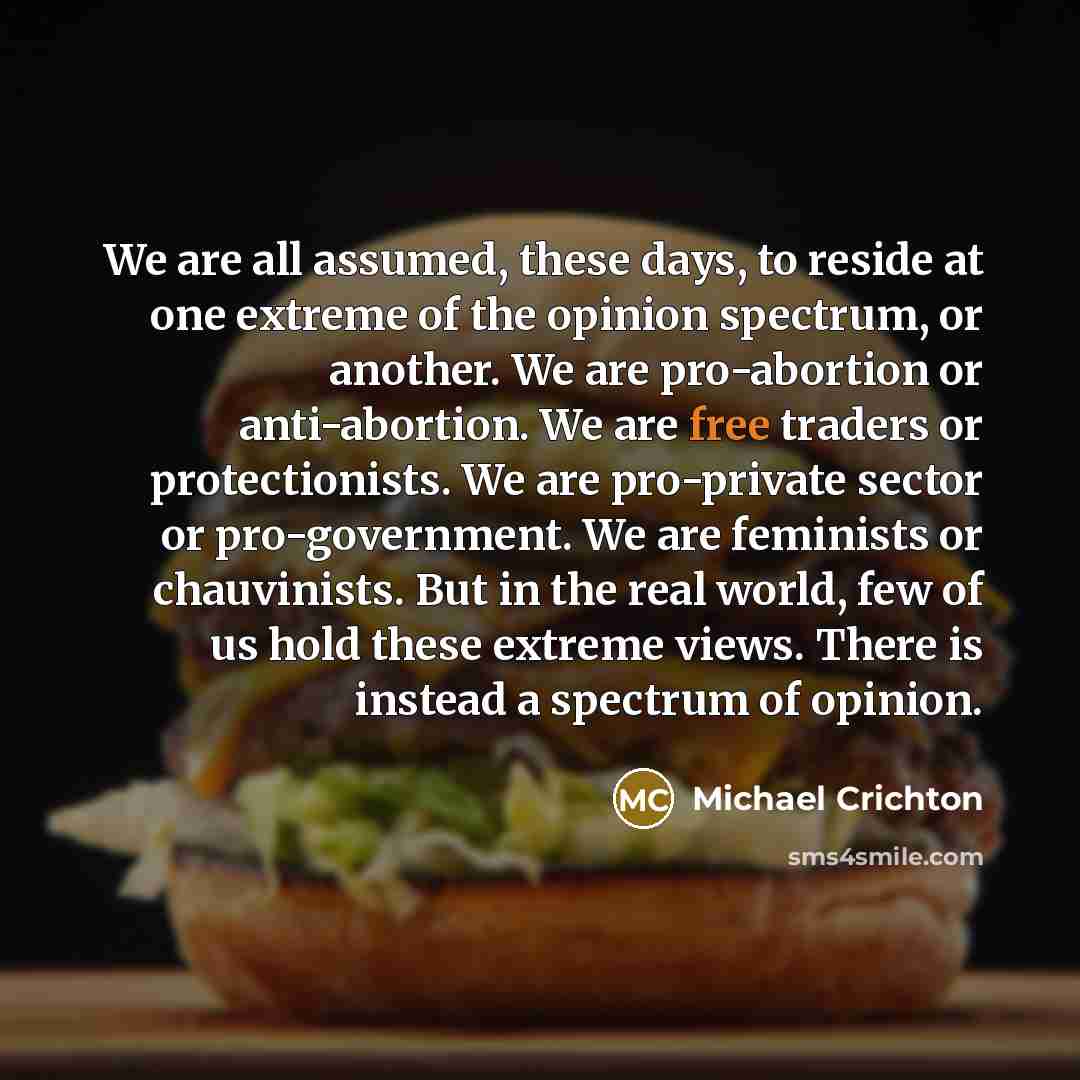 “We are all assumed, these days, to reside at one extreme of the opinion spectrum, or another. We are pro-abortion or anti-abortion. We are free traders or protectionists. We are pro-private sector or pro-government. We are feminists or chauvinists. But in the real world, few of us hold these…” quote by Michael Crichton