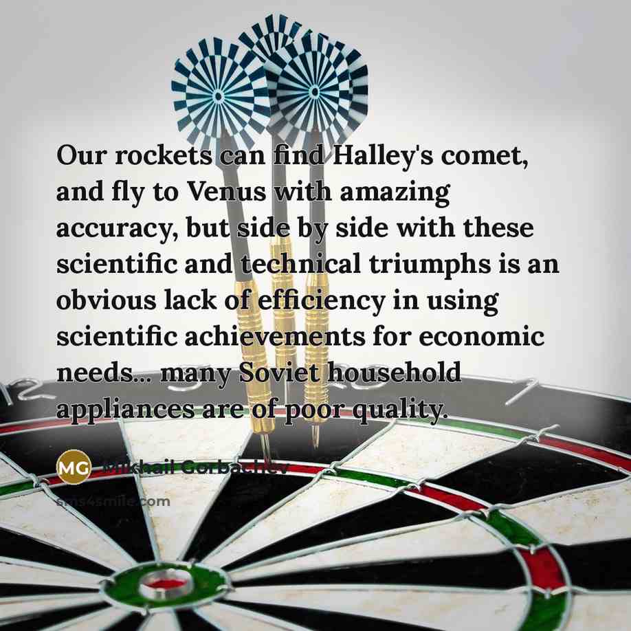 “Our rockets can find Halley's comet, and fly to Venus with amazing accuracy, but side by side with these scientific and technical triumphs is an obvious lack of efficiency in using scientific achievements for economic needs... many Soviet household appliances are of poor quality.” quote by Mikhail Gorbachev