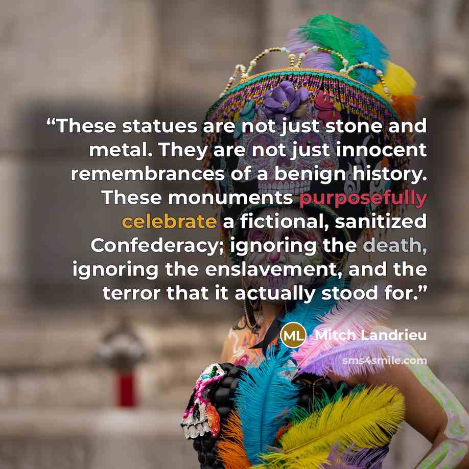 “These statues are not just stone and metal. They are not just innocent remembrances of a benign history. These monuments purposefully celebrate a fictional, sanitized Confederacy; ignoring the death, ignoring the enslavement, and the terror that it actually stood for.” quote by Mitch Landrieu