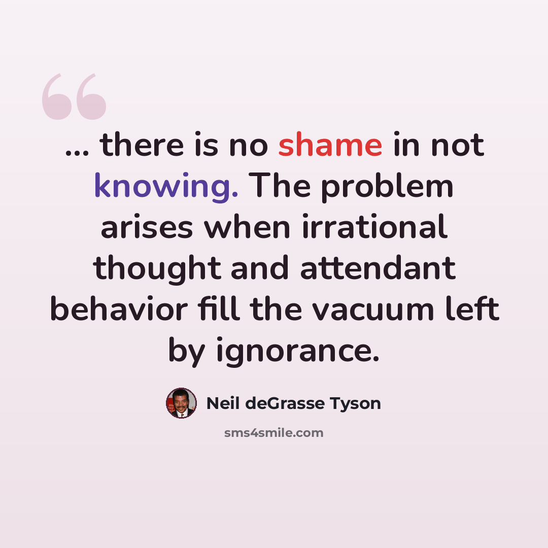 “... there is no shame in not knowing. The problem arises when irrational thought and attendant behavior fill the vacuum left by ignorance.” quote by Neil deGrasse Tyson