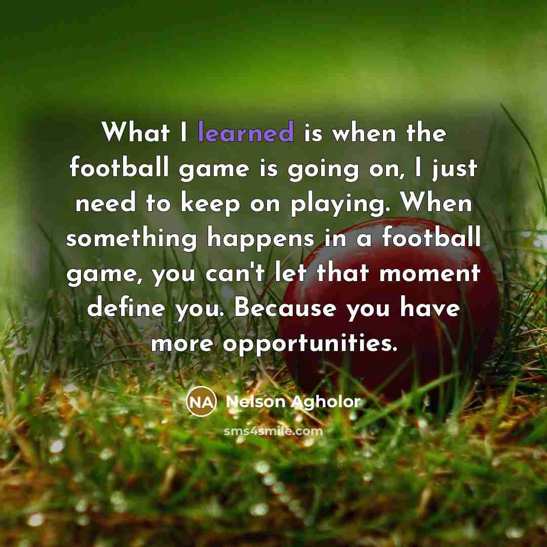 “What I learned is when the football game is going on, I just need to keep on playing. When something happens in a football game, you can't let that moment define you. Because you have more opportunities.” quote by Nelson Agholor