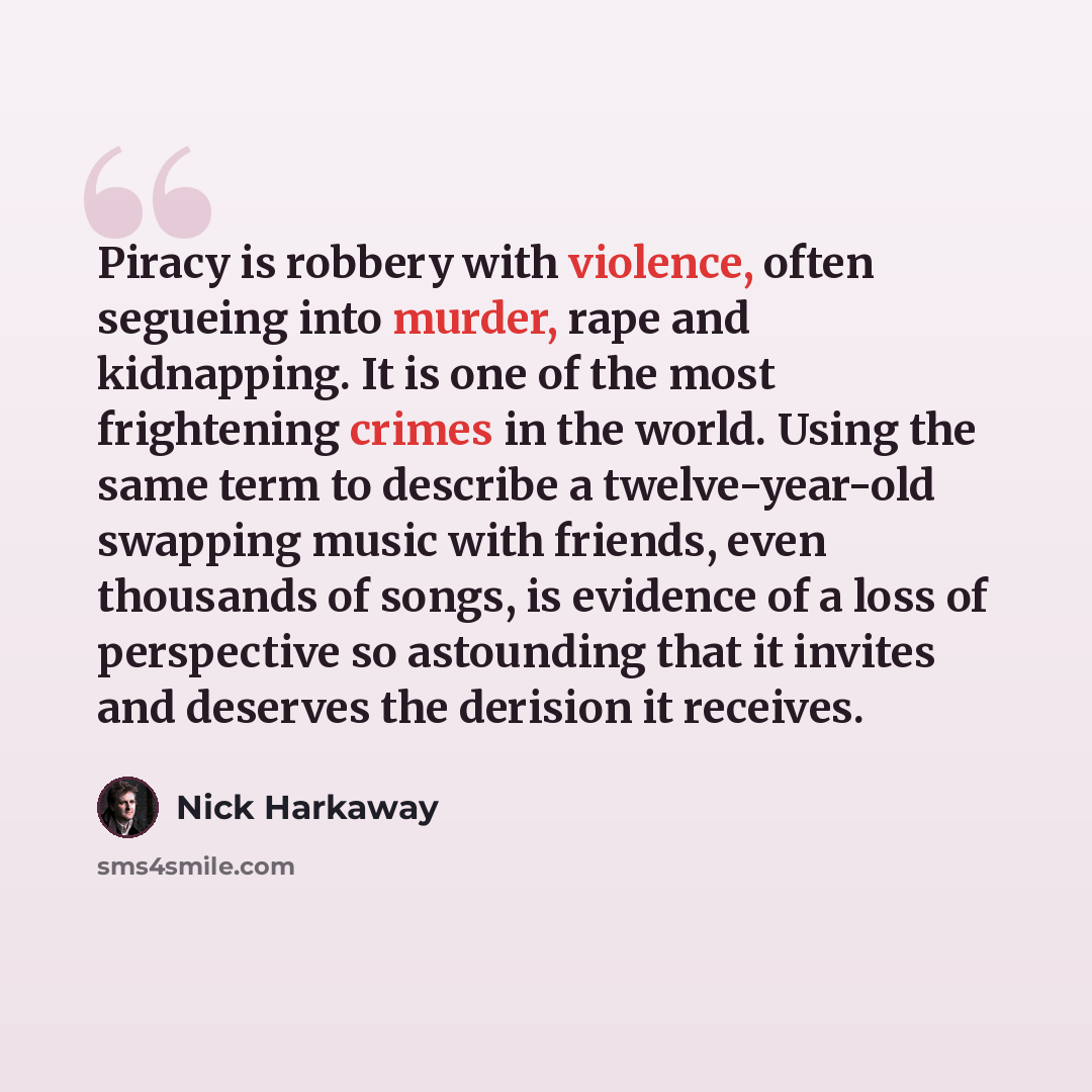 “Piracy is robbery with violence, often segueing into murder, rape and kidnapping. It is one of the most frightening crimes in the world. Using the same term to describe a twelve-year-old swapping music with friends, even thousands of songs, is evidence of a loss of perspective so astounding that…” quote by Nick Harkaway
