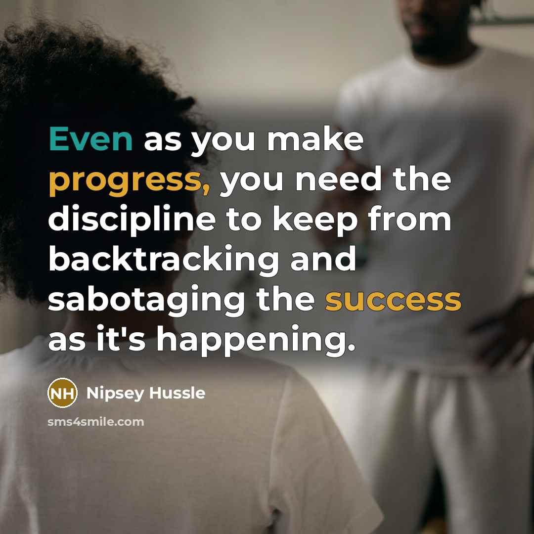 “Even as you make progress, you need the discipline to keep from backtracking and sabotaging the success as it's happening.” quote by Nipsey Hussle