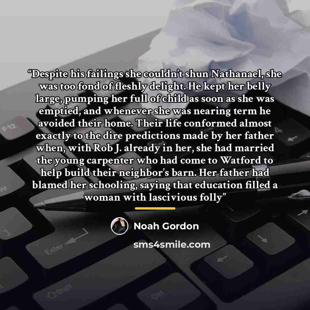 “Despite his failings she couldn’t shun Nathanael, she was too fond of fleshly delight. He kept her belly large, pumping her full of child as soon as she was emptied, and whenever she was nearing term he avoided their home. Their life conformed almost exactly to the dire predictions made by her…” quote by Noah Gordon