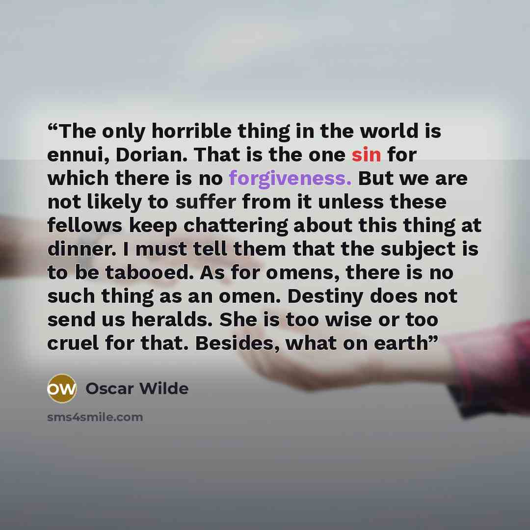 “The only horrible thing in the world is ennui, Dorian. That is the one sin for which there is no forgiveness. But we are not likely to suffer from it unless these fellows keep chattering about this thing at dinner. I must tell them that the subject is to be tabooed. As for omens, there is no such…” quote by Oscar Wilde