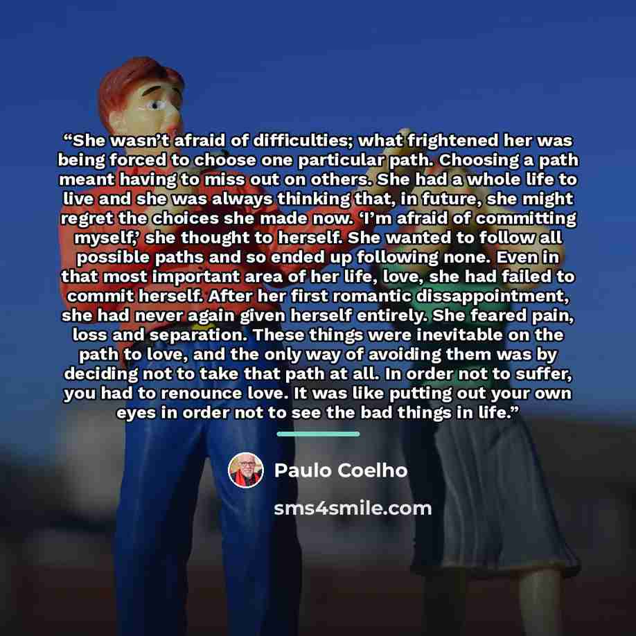 “She wasn’t afraid of difficulties; what frightened her was being forced to choose one particular path. Choosing a path meant having to miss out on others. She had a whole life to live and she was always thinking that, in future, she might regret the choices she made now. ‘I’m afraid of committing…” quote by Paulo Coelho