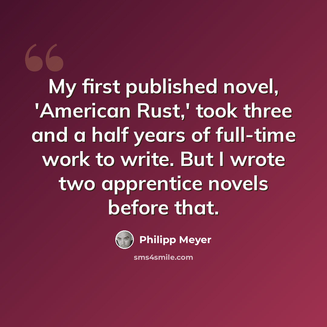 “My first published novel, 'American Rust,' took three and a half years of full-time work to write. But I wrote two apprentice novels before that.” quote by Philipp Meyer
