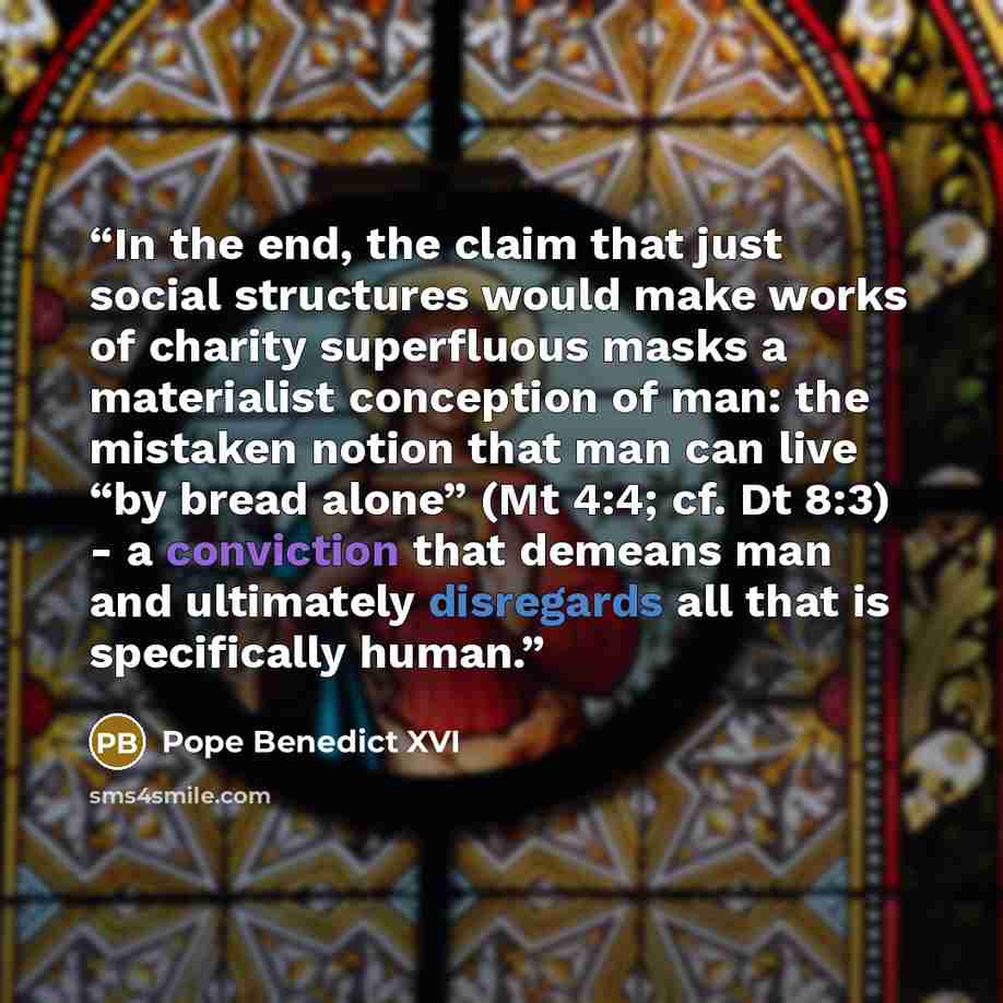 “In the end, the claim that just social structures would make works of charity superfluous masks a materialist conception of man: the mistaken notion that man can live “by bread alone” (Mt 4:4; cf. Dt 8:3) - a conviction that demeans man and ultimately disregards all that is specifically human.” quote by Pope Benedict XVI
