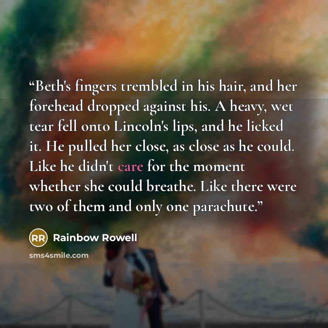 “Beth's fingers trembled in his hair, and her forehead dropped against his. A heavy, wet tear fell onto Lincoln's lips, and he licked it. He pulled her close, as close as he could. Like he didn't care for the moment whether she could breathe. Like there were two of them and only one parachute.” quote by Rainbow Rowell