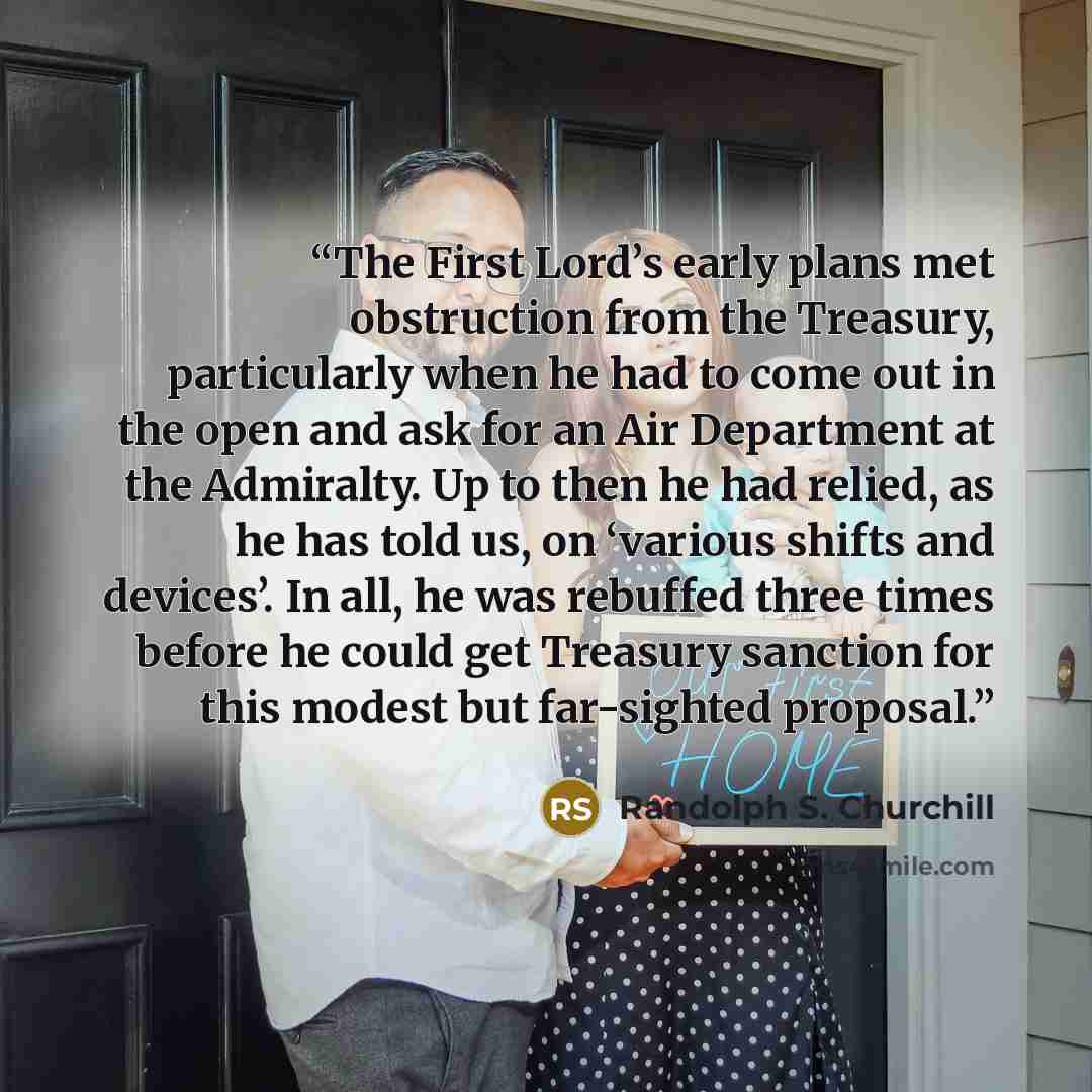 “The First Lord’s early plans met obstruction from the Treasury, particularly when he had to come out in the open and ask for an Air Department at the Admiralty. Up to then he had relied, as he has told us, on ‘various shifts and devices’. In all, he was rebuffed three times before he could get…” quote by Randolph S. Churchill