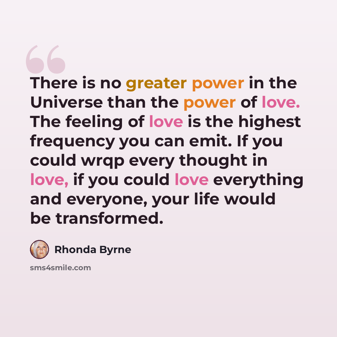 “There is no greater power in the Universe than the power of love. The feeling of love is the highest frequency you can emit. If you could wrqp every thought in love, if you could love everything and everyone, your life would be transformed.” quote by Rhonda Byrne