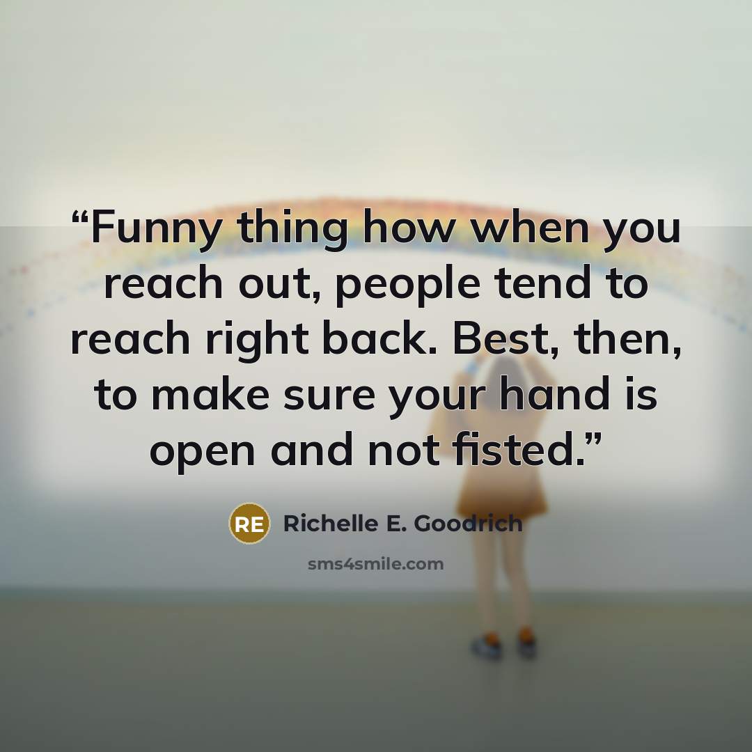 “Funny thing how when you reach out, people tend to reach right back. Best, then, to make sure your hand is open and not fisted.” quote by Richelle E. Goodrich