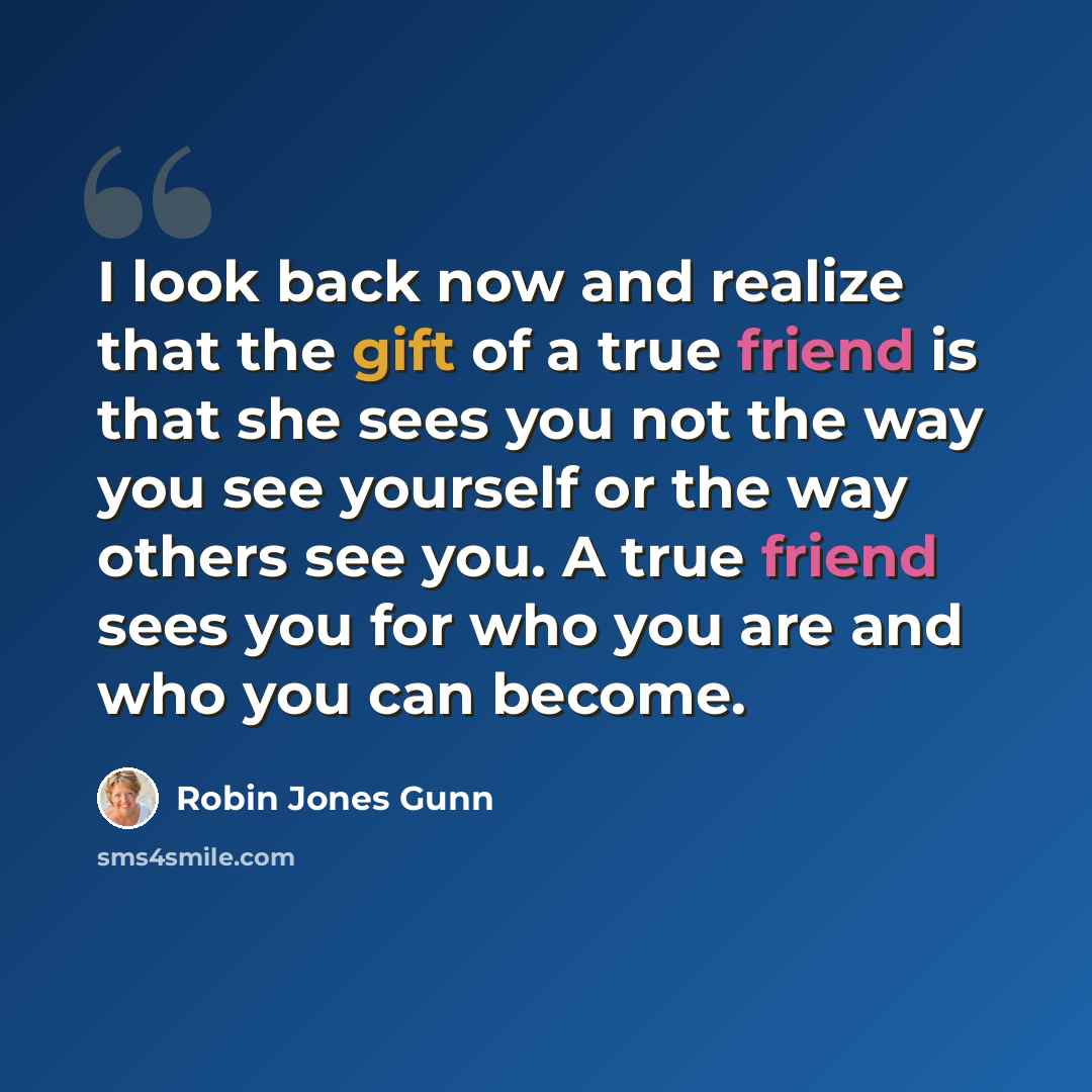 “I look back now and realize that the gift of a true friend is that she sees you not the way you see yourself or the way others see you. A true friend sees you for who you are and who you can become.” quote by Robin Jones Gunn