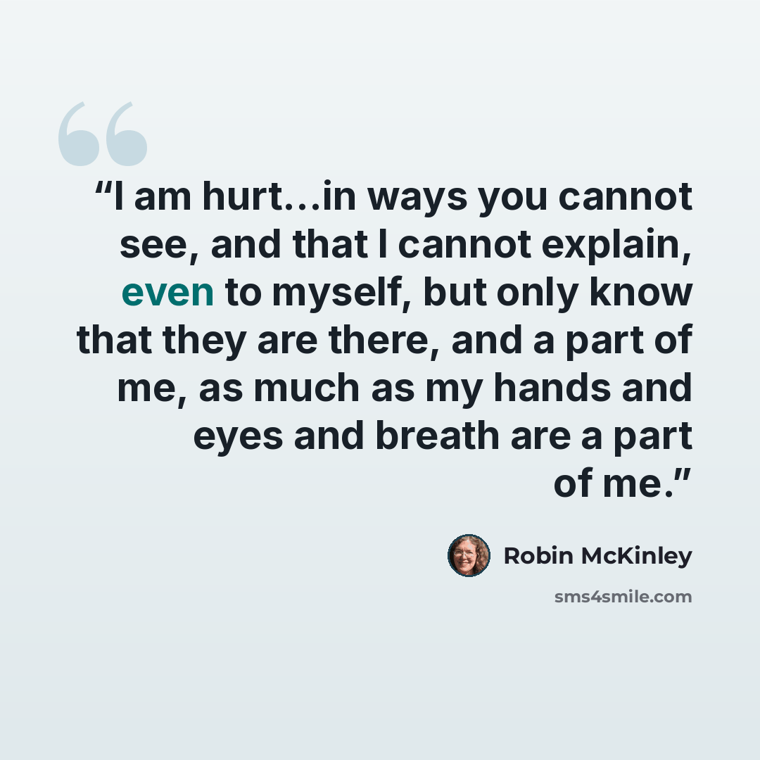 “I am hurt...in ways you cannot see, and that I cannot explain, even to myself, but only know that they are there, and a part of me, as much as my hands and eyes and breath are a part of me.” quote by Robin McKinley