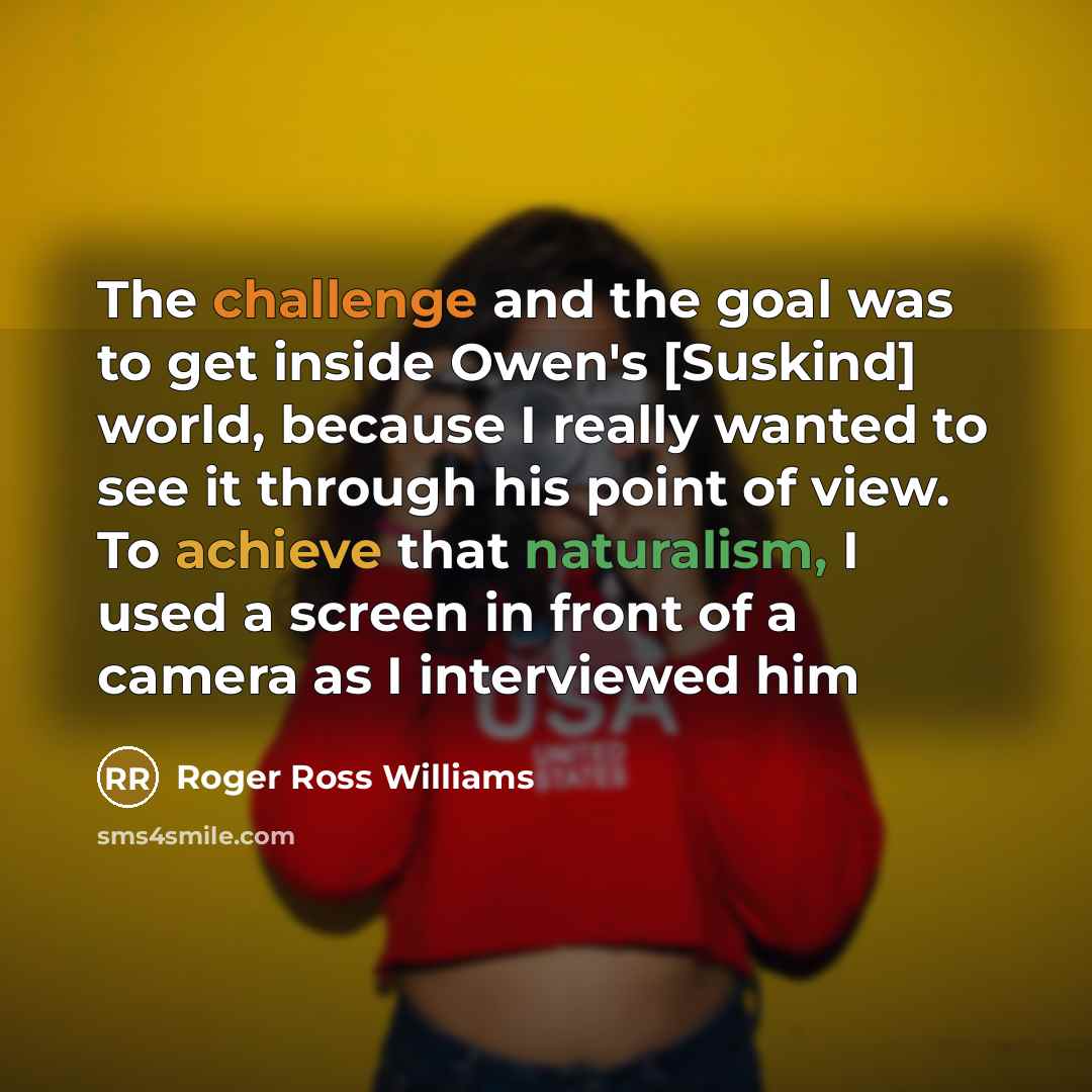 “The challenge and the goal was to get inside Owen's [Suskind] world, because I really wanted to see it through his point of view. To achieve that naturalism, I used a screen in front of a camera as I interviewed him” quote by Roger Ross Williams