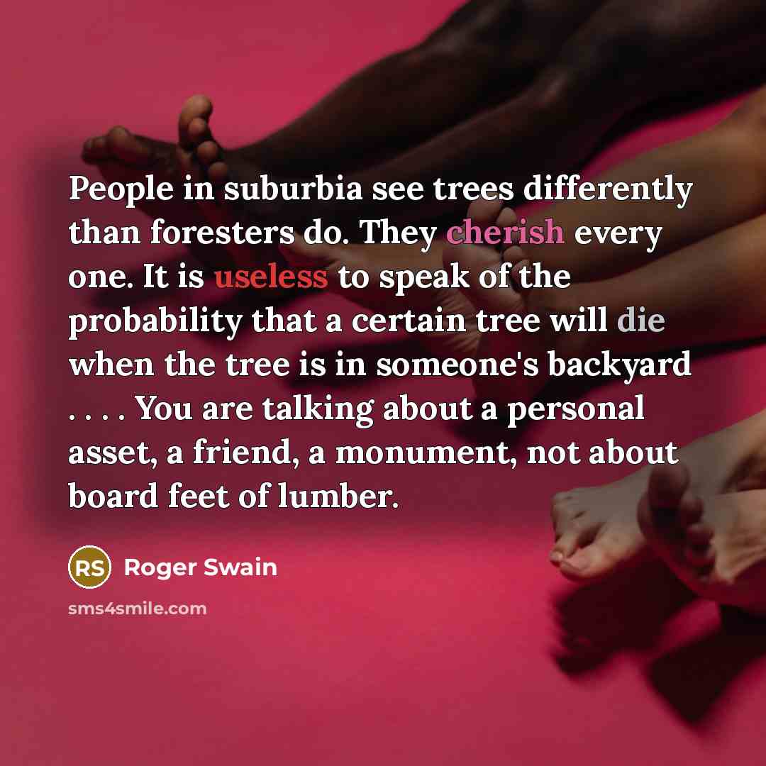 “People in suburbia see trees differently than foresters do. They cherish every one. It is useless to speak of the probability that a certain tree will die when the tree is in someone's backyard . . . . You are talking about a personal asset, a friend, a monument, not about board feet of lumber.” quote by Roger Swain
